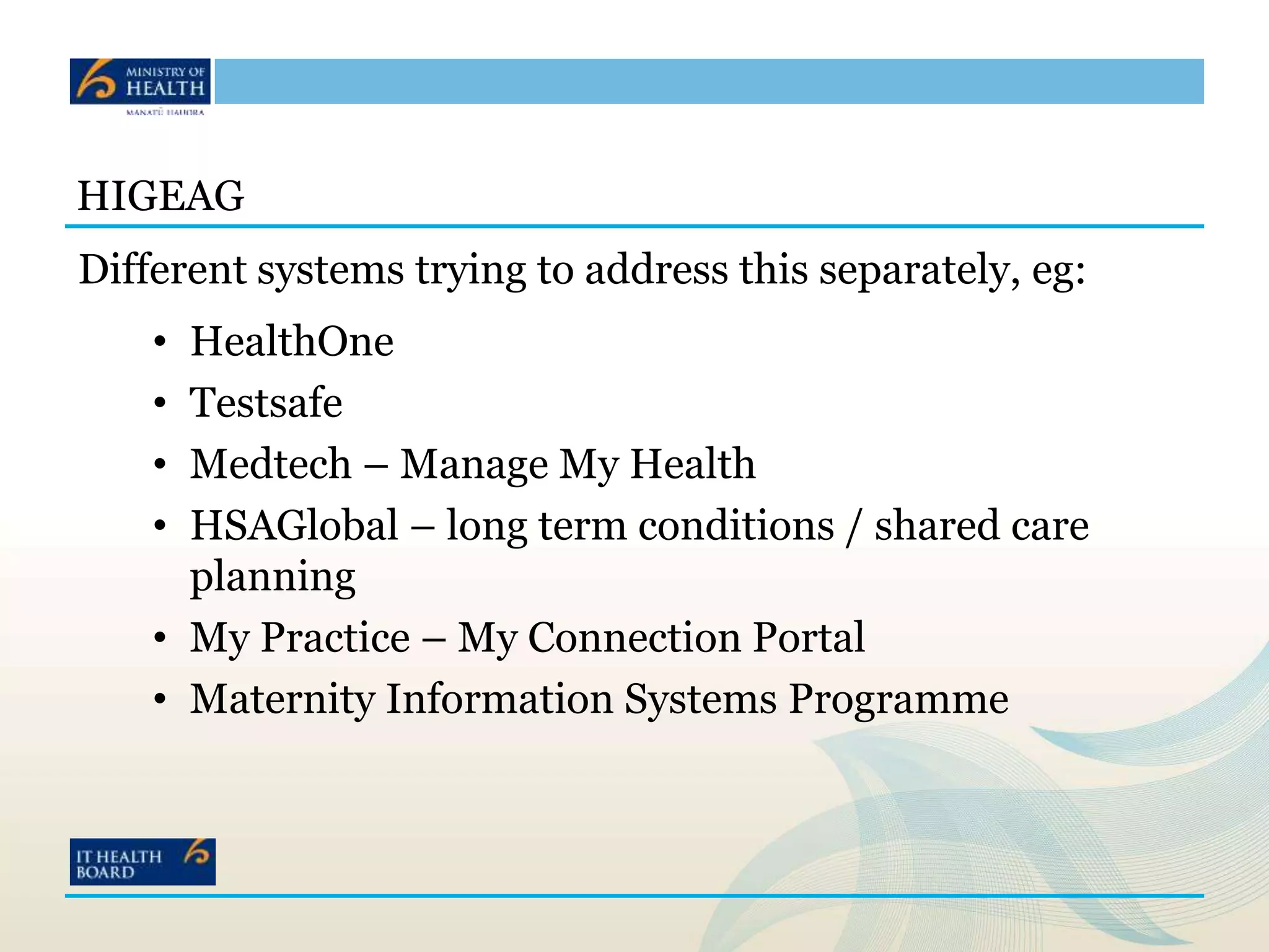 HIGEAG
Different systems trying to address this separately, eg:
• HealthOne
• Testsafe
• Medtech – Manage My Health
• HSAGlobal – long term conditions / shared care
planning
• My Practice – My Connection Portal
• Maternity Information Systems Programme
 
