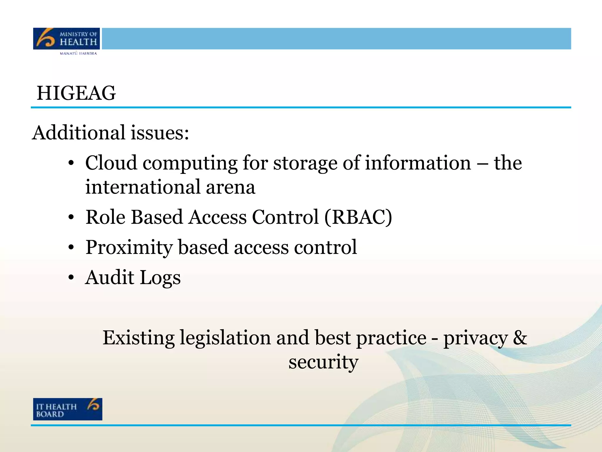HIGEAG
Additional issues:
• Cloud computing for storage of information – the
international arena
• Role Based Access Control (RBAC)
• Proximity based access control
• Audit Logs
Existing legislation and best practice - privacy &
security
 