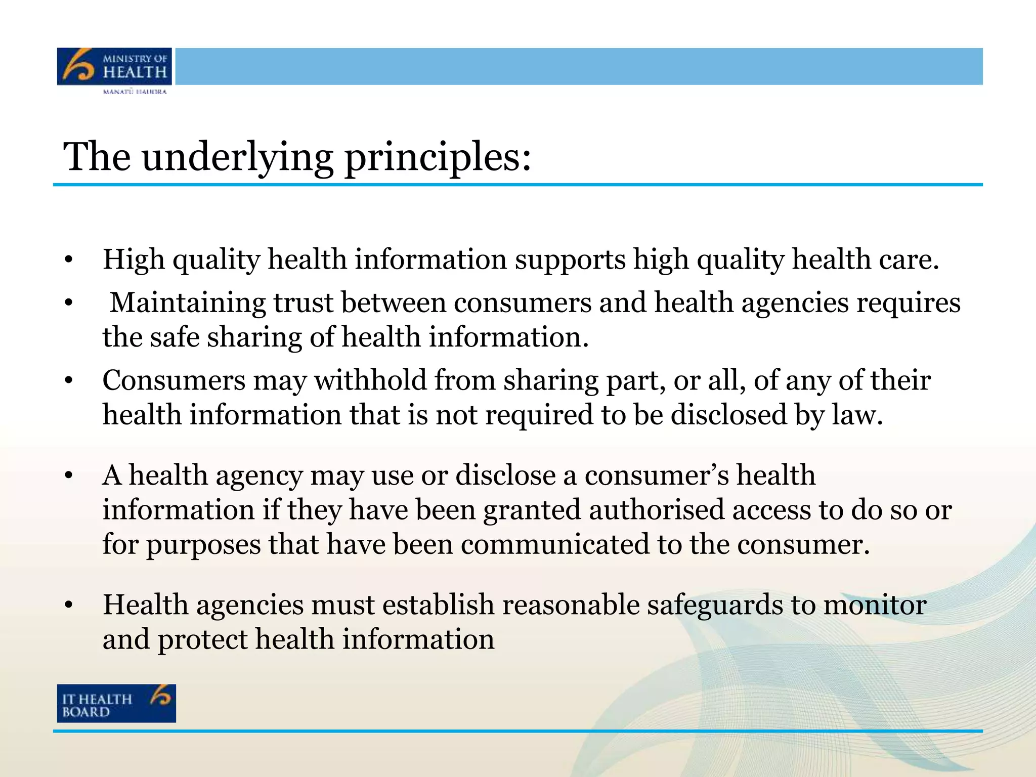The underlying principles:
• High quality health information supports high quality health care.
• Maintaining trust between consumers and health agencies requires
the safe sharing of health information.
• Consumers may withhold from sharing part, or all, of any of their
health information that is not required to be disclosed by law.
• A health agency may use or disclose a consumer’s health
information if they have been granted authorised access to do so or
for purposes that have been communicated to the consumer.
• Health agencies must establish reasonable safeguards to monitor
and protect health information
 