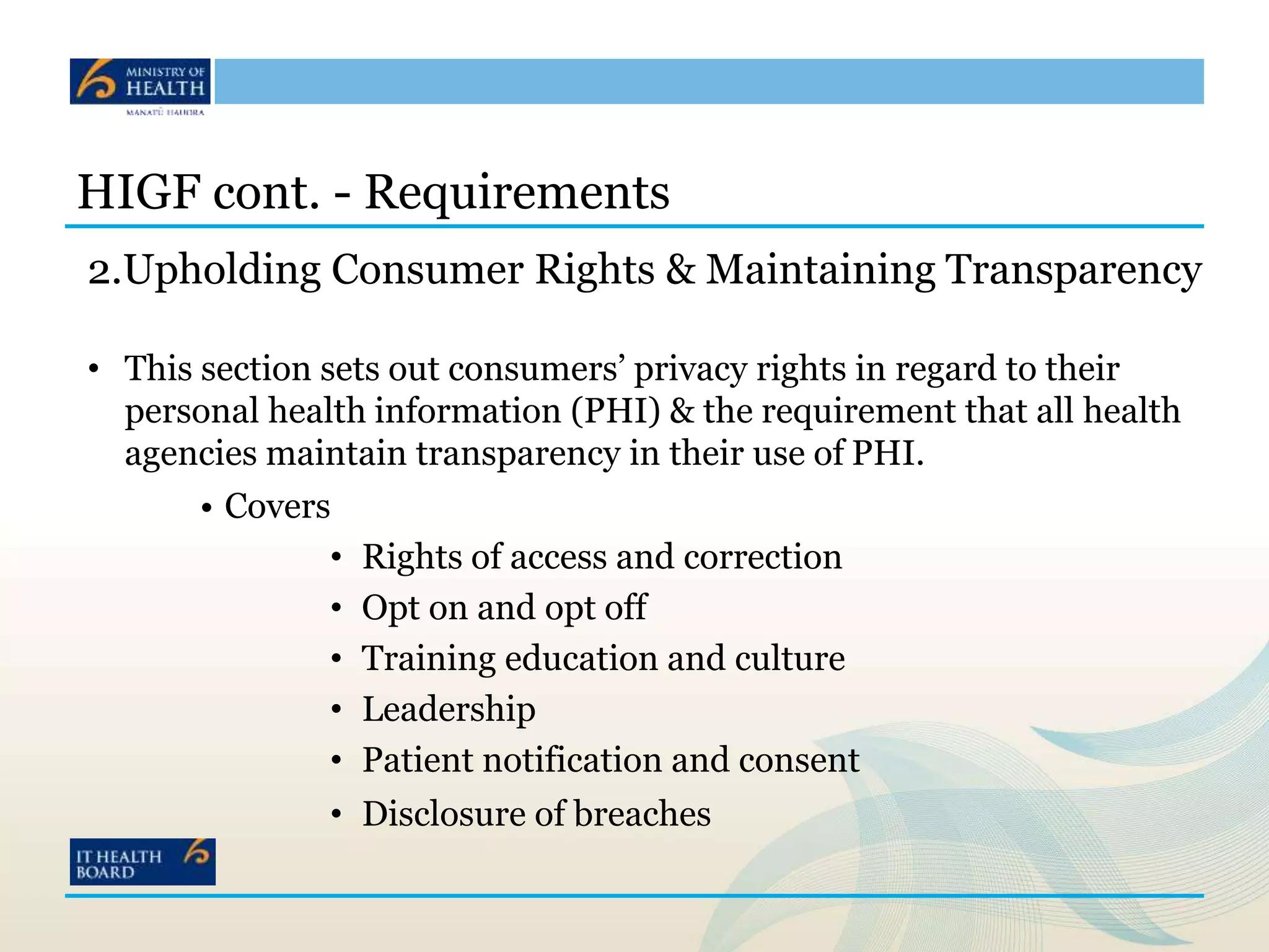 HIGF cont. - Requirements
2.Upholding Consumer Rights & Maintaining Transparency
• This section sets out consumers’ privacy rights in regard to their
personal health information (PHI) & the requirement that all health
agencies maintain transparency in their use of PHI.
• Covers
• Rights of access and correction
• Opt on and opt off
• Training education and culture
• Leadership
• Patient notification and consent
• Disclosure of breaches
 