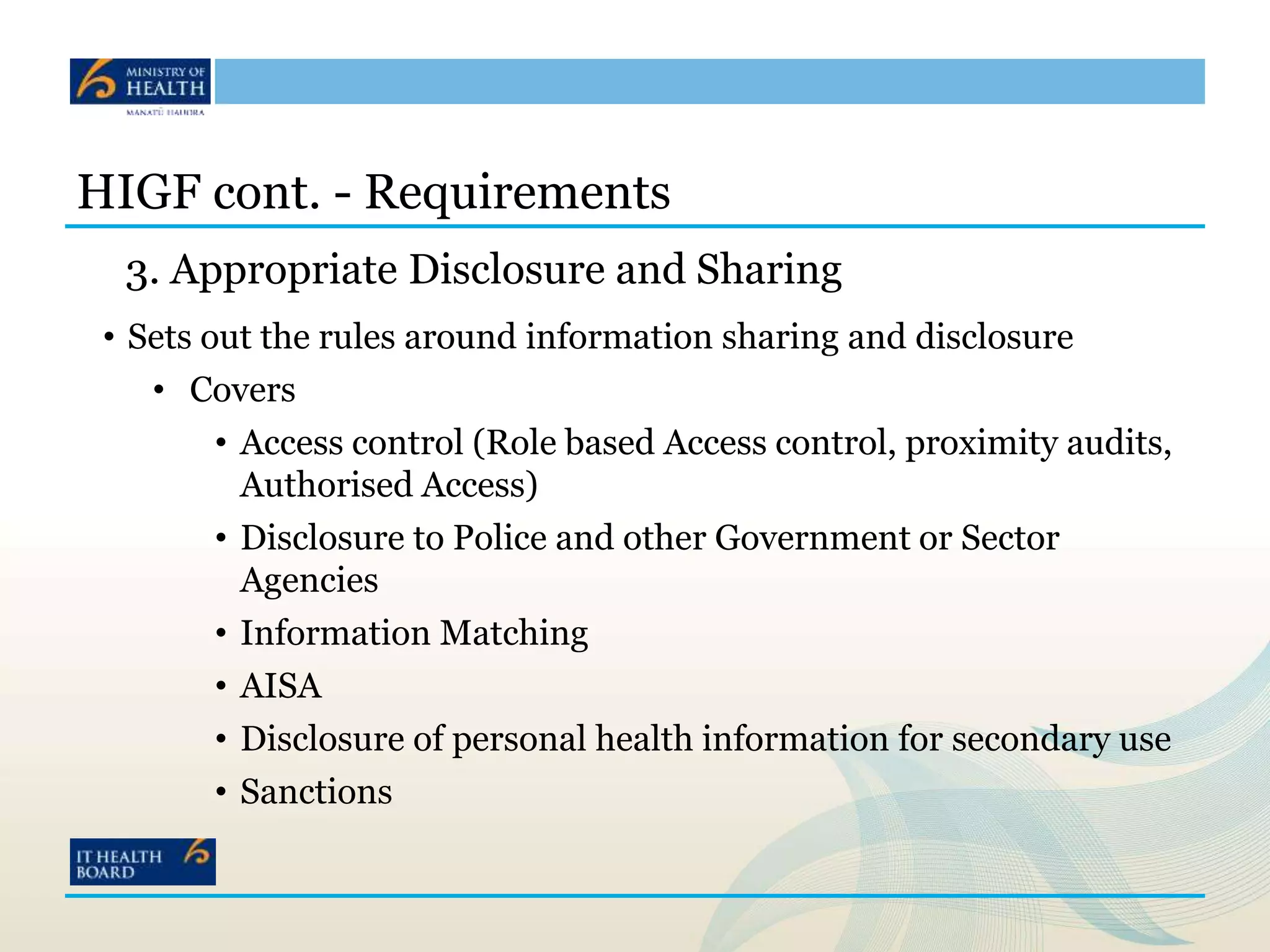 HIGF cont. - Requirements
3. Appropriate Disclosure and Sharing
• Sets out the rules around information sharing and disclosure
• Covers
• Access control (Role based Access control, proximity audits,
Authorised Access)
• Disclosure to Police and other Government or Sector
Agencies
• Information Matching
• AISA
• Disclosure of personal health information for secondary use
• Sanctions
 