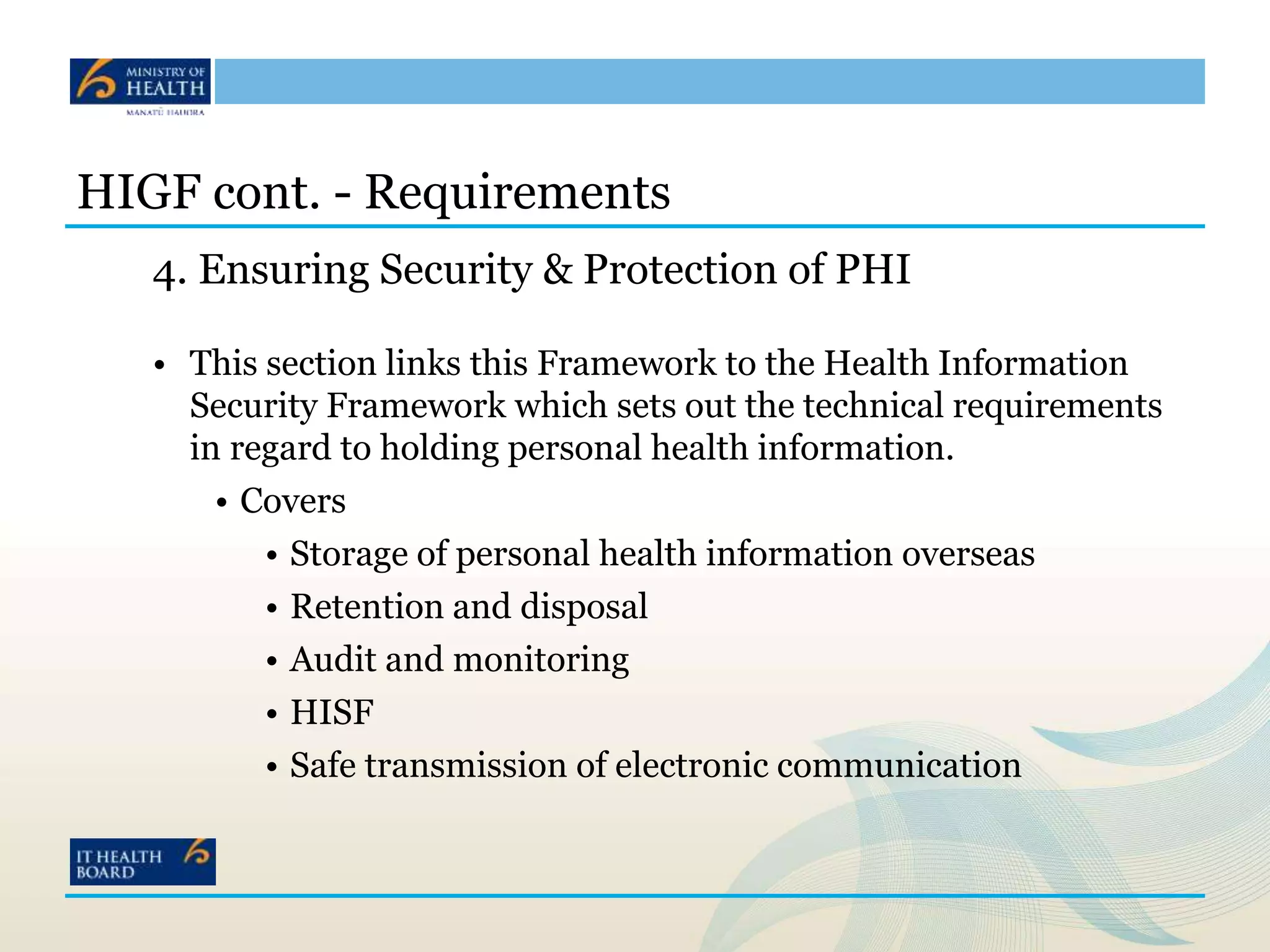 HIGF cont. - Requirements
4. Ensuring Security & Protection of PHI
• This section links this Framework to the Health Information
Security Framework which sets out the technical requirements
in regard to holding personal health information.
• Covers
• Storage of personal health information overseas
• Retention and disposal
• Audit and monitoring
• HISF
• Safe transmission of electronic communication
 