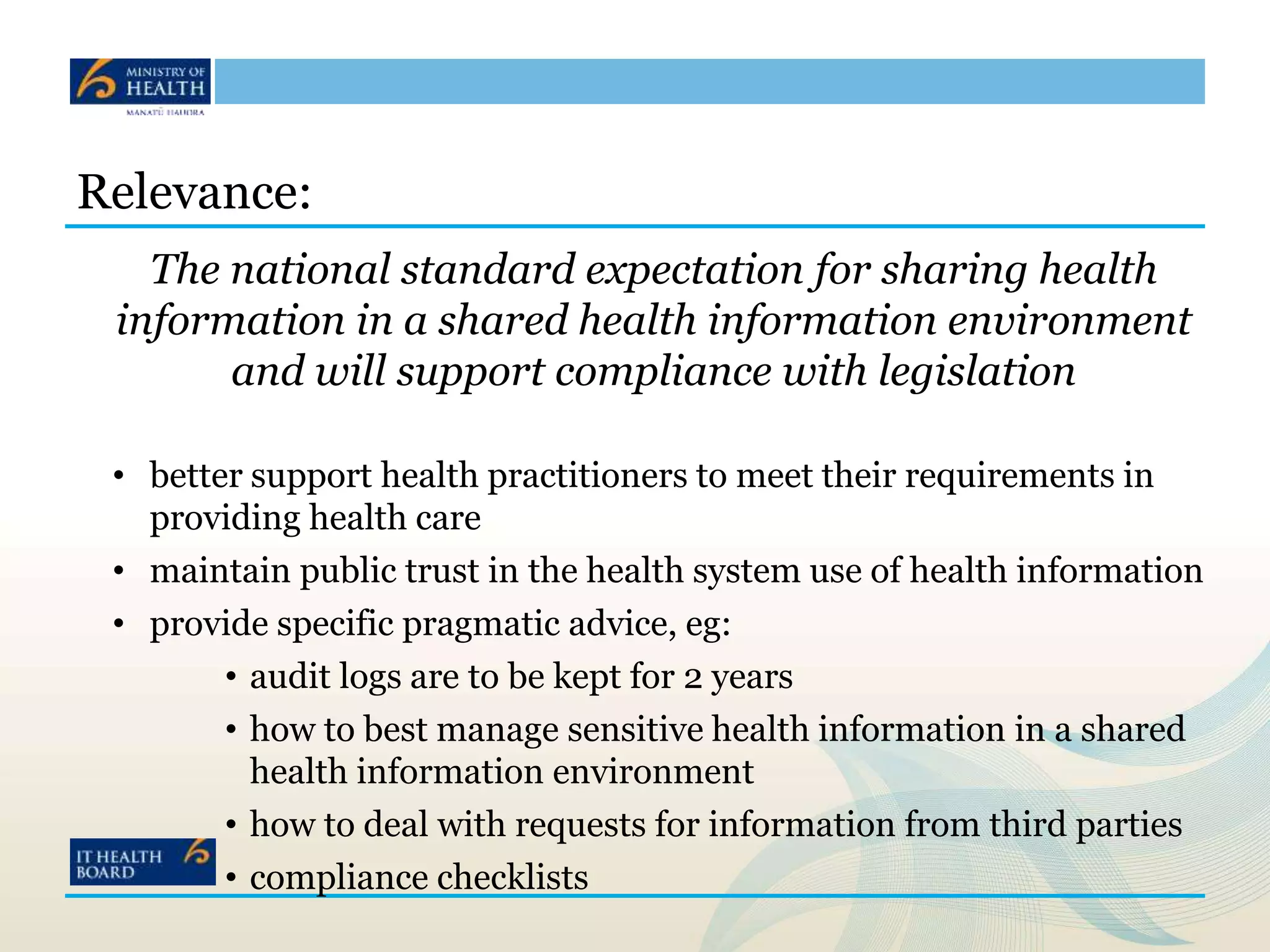 Relevance:
The national standard expectation for sharing health
information in a shared health information environment
and will support compliance with legislation
• better support health practitioners to meet their requirements in
providing health care
• maintain public trust in the health system use of health information
• provide specific pragmatic advice, eg:
• audit logs are to be kept for 2 years
• how to best manage sensitive health information in a shared
health information environment
• how to deal with requests for information from third parties
• compliance checklists
 