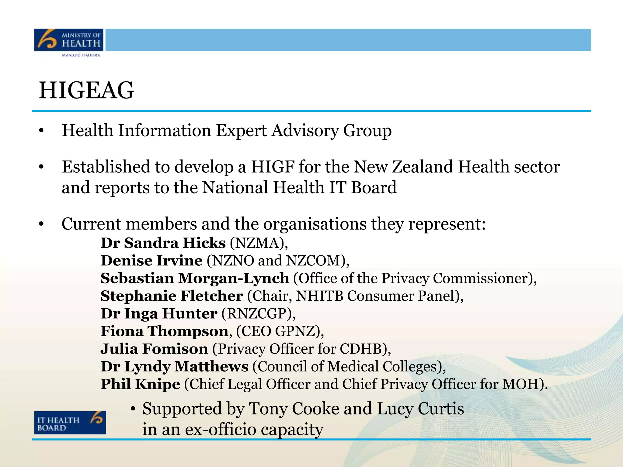 HIGEAG
• Health Information Expert Advisory Group
• Established to develop a HIGF for the New Zealand Health sector
and reports to the National Health IT Board
• Current members and the organisations they represent:
Dr Sandra Hicks (NZMA),
Denise Irvine (NZNO and NZCOM),
Sebastian Morgan-Lynch (Office of the Privacy Commissioner),
Stephanie Fletcher (Chair, NHITB Consumer Panel),
Dr Inga Hunter (RNZCGP),
Fiona Thompson, (CEO GPNZ),
Julia Fomison (Privacy Officer for CDHB),
Dr Lyndy Matthews (Council of Medical Colleges),
Phil Knipe (Chief Legal Officer and Chief Privacy Officer for MOH).
• Supported by Tony Cooke and Lucy Curtis
in an ex-officio capacity
 