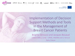 Implementation of Decision
Support Methods and Tools
in the Management of
Breast Cancer Patients
Brigitte Séroussi and Jacques Bouaud
LIMICS UMR_S 1142 – UPMC, INSERM and U. Paris13
Paris, France
 