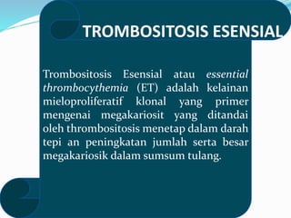 Trombositosis Esensial atau essential
thrombocythemia (ET) adalah kelainan
mieloproliferatif klonal yang primer
mengenai megakariosit yang ditandai
oleh thrombositosis menetap dalam darah
tepi an peningkatan jumlah serta besar
megakariosik dalam sumsum tulang.
TROMBOSITOSIS ESENSIAL
 