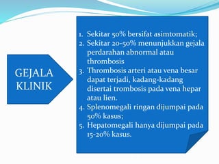 GEJALA
KLINIK
1. Sekitar 50% bersifat asimtomatik;
2. Sekitar 20-50% menunjukkan gejala
perdarahan abnormal atau
thrombosis
3. Thrombosis arteri atau vena besar
dapat terjadi, kadang-kadang
disertai trombosis pada vena hepar
atau lien.
4. Splenomegali ringan dijumpai pada
50% kasus;
5. Hepatomegali hanya dijumpai pada
15-20% kasus.
 