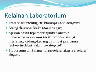 Kelainan Laboratorium
 Trombosist meningkat, biasanya >600.000/mm3;
 Sering dijumpai leukositosis ringan;
 Apusan darah tepi menunjukkan anemia
normokromik-normositer thrombosit sangat
meninkat, kadang-kadang dijumpai gambaran
leukoeritroblastik dan tear drop cell;
 Biopsi sumsum tulang normoseluler atau hierseluler
ringan..
 