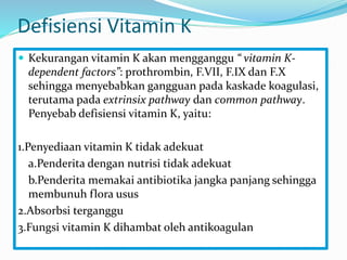 Defisiensi Vitamin K
 Kekurangan vitamin K akan mengganggu “ vitamin K-
dependent factors”: prothrombin, F.VII, F.IX dan F.X
sehingga menyebabkan gangguan pada kaskade koagulasi,
terutama pada extrinsix pathway dan common pathway.
Penyebab defisiensi vitamin K, yaitu:
1.Penyediaan vitamin K tidak adekuat
a.Penderita dengan nutrisi tidak adekuat
b.Penderita memakai antibiotika jangka panjang sehingga
membunuh flora usus
2.Absorbsi terganggu
3.Fungsi vitamin K dihambat oleh antikoagulan
 