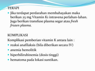 TERAPI
 Jika terdapat perdarahan membahayakan maka
berikan 25 mg Vitamin K1 intravena perlahan-lahan.
Juga berikan transfuse plasma segar atau fresh
frozen plasma.
KOMPLIKASI
Komplikasi pemberian vitamin K antara lain :
 reaksi anafilaksis (bila diberikan secara IV)
 anemia hemolitik
 hiperbilirubinemia (dosis tinggi)
 hematoma pada lokasi suntikan.
 