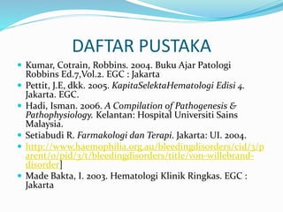 DAFTAR PUSTAKA
 Kumar, Cotrain, Robbins. 2004. Buku Ajar Patologi
Robbins Ed.7,Vol.2. EGC : Jakarta
 Pettit, J.E, dkk. 2005. KapitaSelektaHematologi Edisi 4.
Jakarta. EGC.
 Hadi, Isman. 2006. A Compilation of Pathogenesis &
Pathophysiology. Kelantan: Hospital Universiti Sains
Malaysia.
 Setiabudi R. Farmakologi dan Terapi. Jakarta: UI. 2004.
 http://www.haemophilia.org.au/bleedingdisorders/cid/3/p
arent/0/pid/3/t/bleedingdisorders/title/von-willebrand-
disorder]
 Made Bakta, I. 2003. Hematologi Klinik Ringkas. EGC :
Jakarta
 