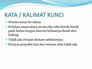 KATA / KALIMAT KUNCI
 Wanita umur 60 tahun
 Keluhan munculnya secara tiba-tiba bintik-bintik
pada kedua lengan disertai keluarnya darah dari
hidung
 Tidak ada riwayat demam sebelumnya
 Riwayat penyakit lain dan minum obat tidak ada
 