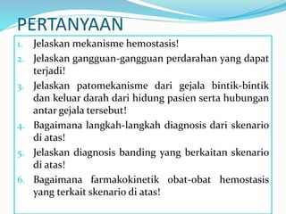 PERTANYAAN
1. Jelaskan mekanisme hemostasis!
2. Jelaskan gangguan-gangguan perdarahan yang dapat
terjadi!
3. Jelaskan patomekanisme dari gejala bintik-bintik
dan keluar darah dari hidung pasien serta hubungan
antar gejala tersebut!
4. Bagaimana langkah-langkah diagnosis dari skenario
di atas!
5. Jelaskan diagnosis banding yang berkaitan skenario
di atas!
6. Bagaimana farmakokinetik obat-obat hemostasis
yang terkait skenario di atas!
 