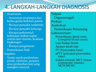 4. LANGKAH-LANGKAH DIAGNOSIS
 Anamnesis
- Anamnesis terpimpin dari
kedua gejala/keluhan pasien
- Riwayat penyakit terdahulu
- Riwayat penyakit keluarga
- Riwayat psikososial:
kebiasaan makan suplai
nutrisi dan vitamin, keadaan
lingkungan
- Riwayat pengobatan
 Pemeriksaan Fisik
Inspeksi:
Tanda-tanda perdarahan:
peteki, ekimosis, purpura
atau perdarahan lain yang
mungkin muncul.
Palpasi
Organomegali
Perkusi
Auskultasi
 Pemeriksaan Penunjang
Laboratorium:
Pemeriksaan darah rutin
(complete blood count)
Laju Endap Darah
Apusan darah tepi
PT (Protrombin time)
aPTT (activated protrombin
time)
Indeks eritrosit: MCV (mean
corpuscular volume),
MCH/MCHC.
 