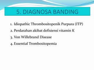 5. DIAGNOSA BANDING
1. Idiopathic Thrombositopenik Purpura (ITP)
2. Perdarahan akibat defisiensi vitamin K
3. Von Willebrand Disease
4. Essential Trombositopemia
 