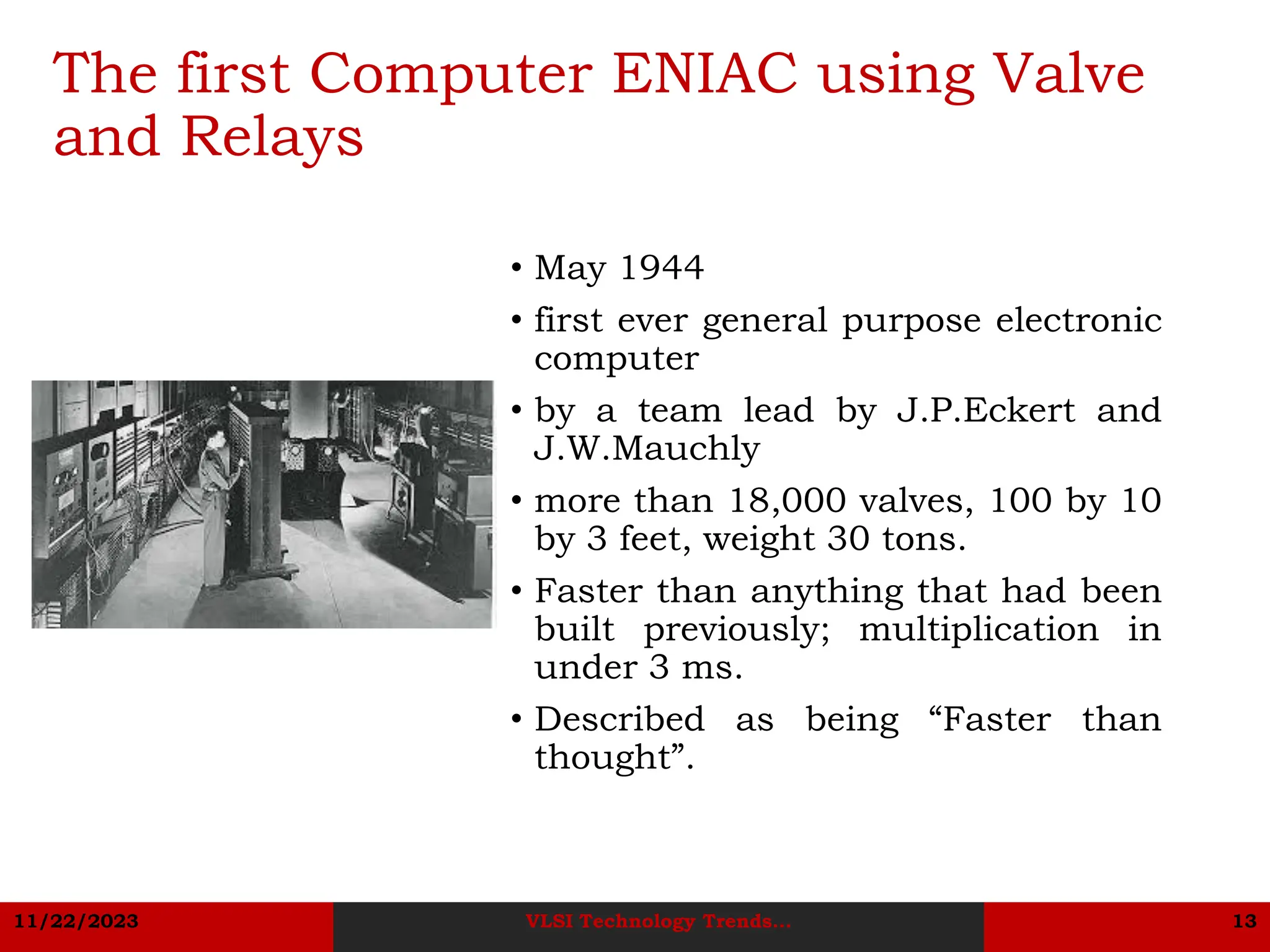 11/22/2023 VLSI Technology Trends... 13
The first Computer ENIAC using Valve
and Relays
• May 1944
• first ever general purpose electronic
computer
• by a team lead by J.P.Eckert and
J.W.Mauchly
• more than 18,000 valves, 100 by 10
by 3 feet, weight 30 tons.
• Faster than anything that had been
built previously; multiplication in
under 3 ms.
• Described as being “Faster than
thought”.
 