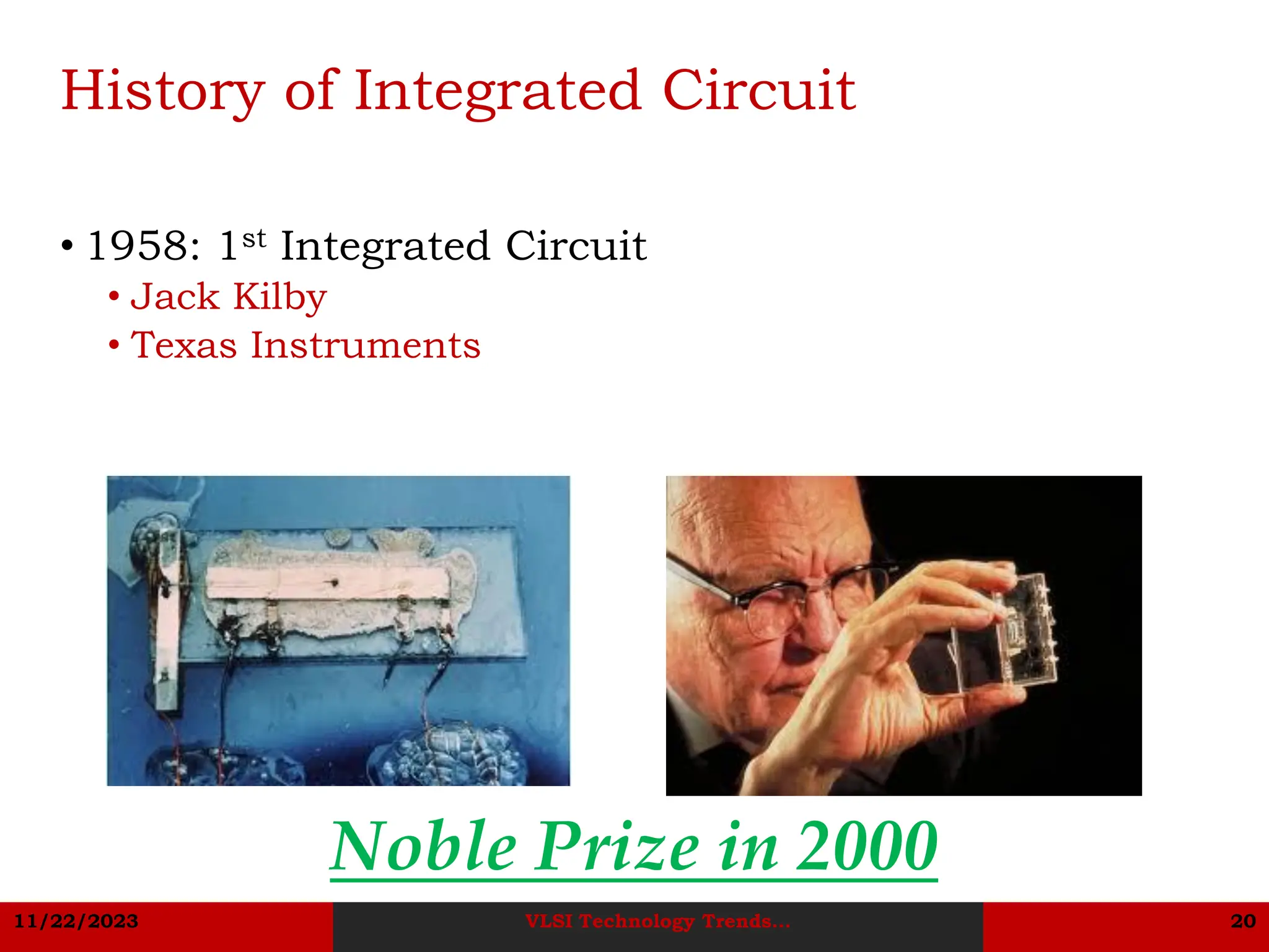 11/22/2023 VLSI Technology Trends... 20
History of Integrated Circuit
• 1958: 1st Integrated Circuit
• Jack Kilby
• Texas Instruments
Noble Prize in 2000
 
