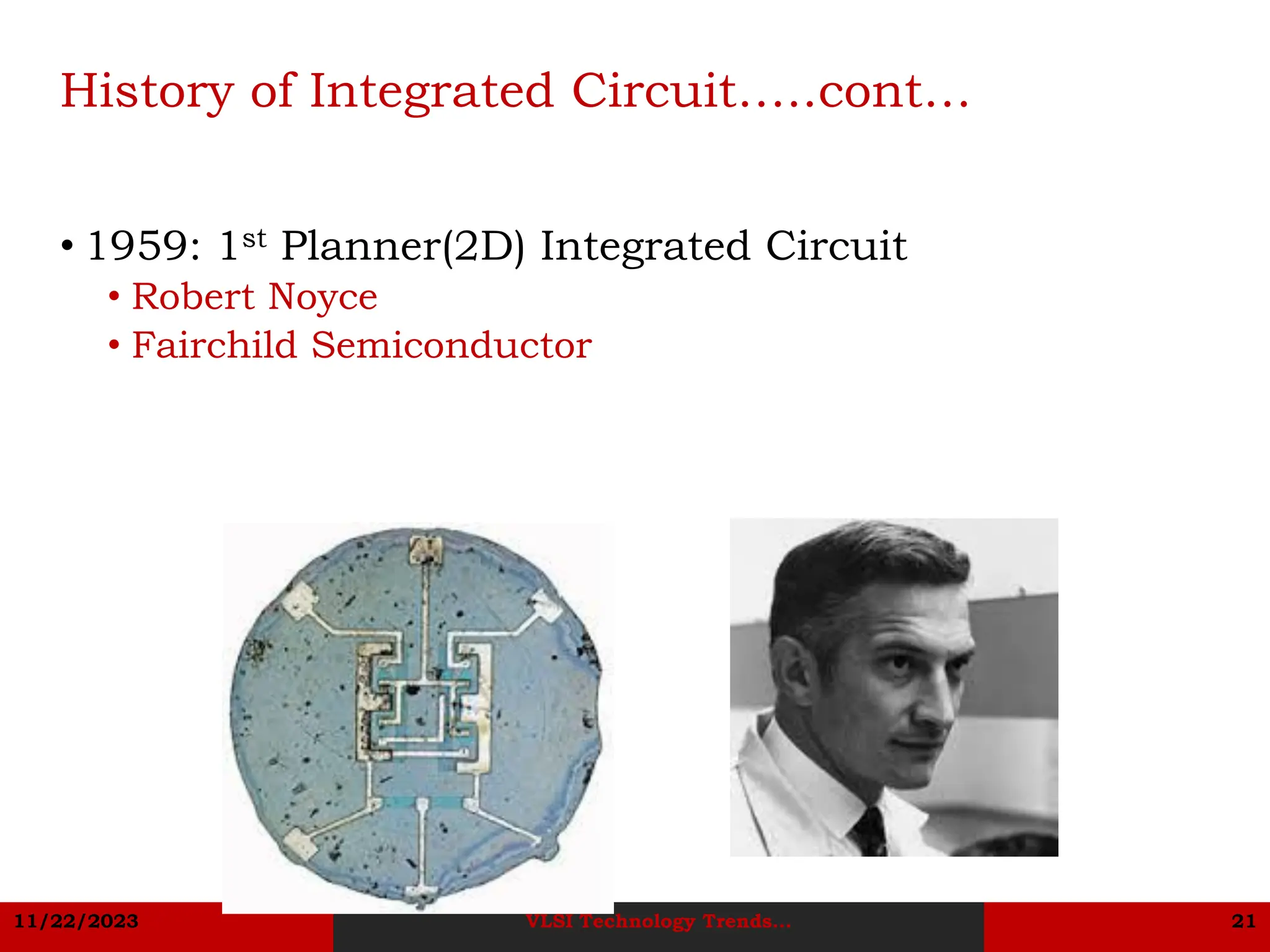 11/22/2023 VLSI Technology Trends... 21
History of Integrated Circuit…..cont…
• 1959: 1st Planner(2D) Integrated Circuit
• Robert Noyce
• Fairchild Semiconductor
 