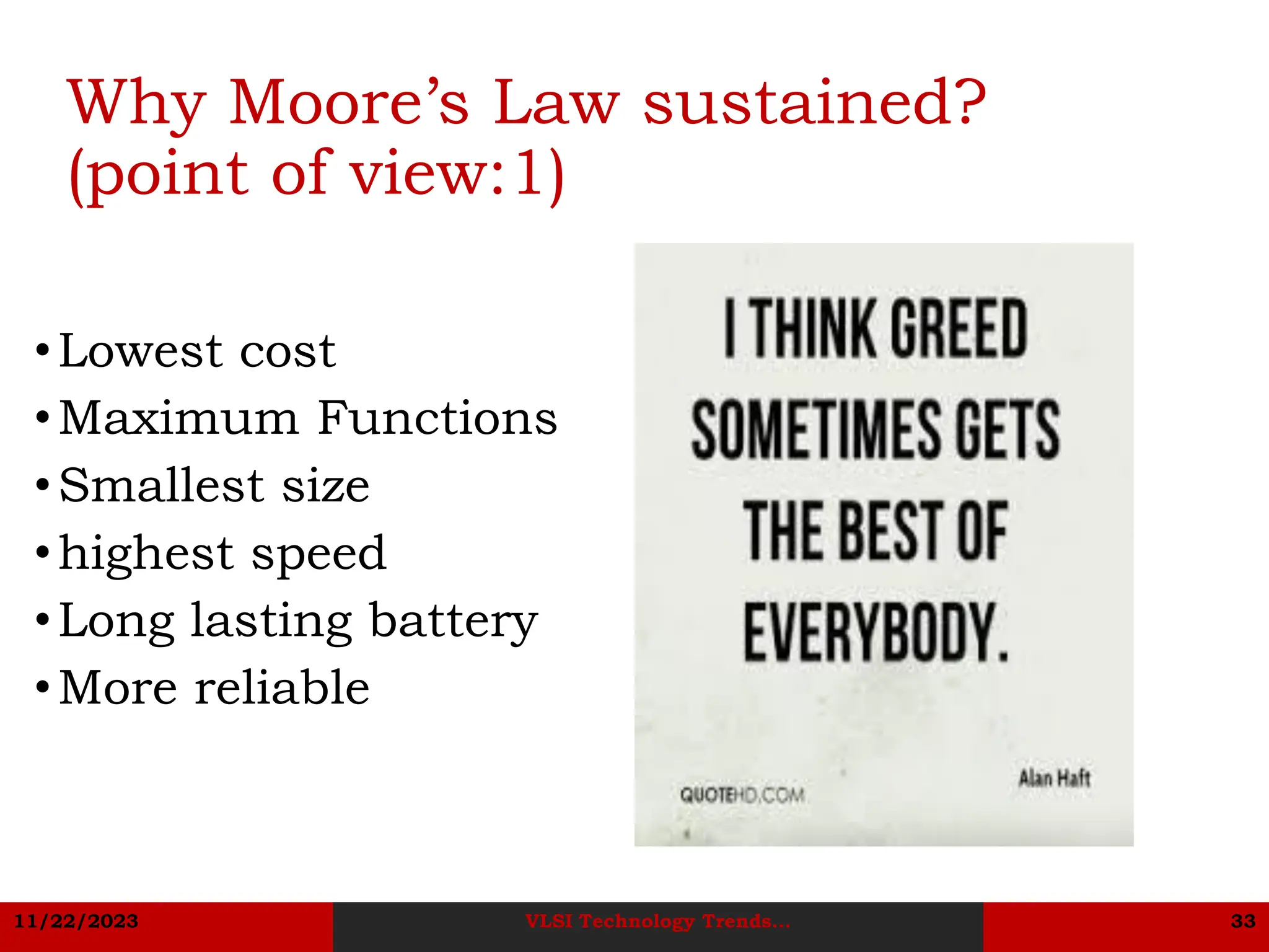 11/22/2023 VLSI Technology Trends... 33
Why Moore’s Law sustained?
(point of view:1)
•Lowest cost
•Maximum Functions
•Smallest size
•highest speed
•Long lasting battery
•More reliable
 