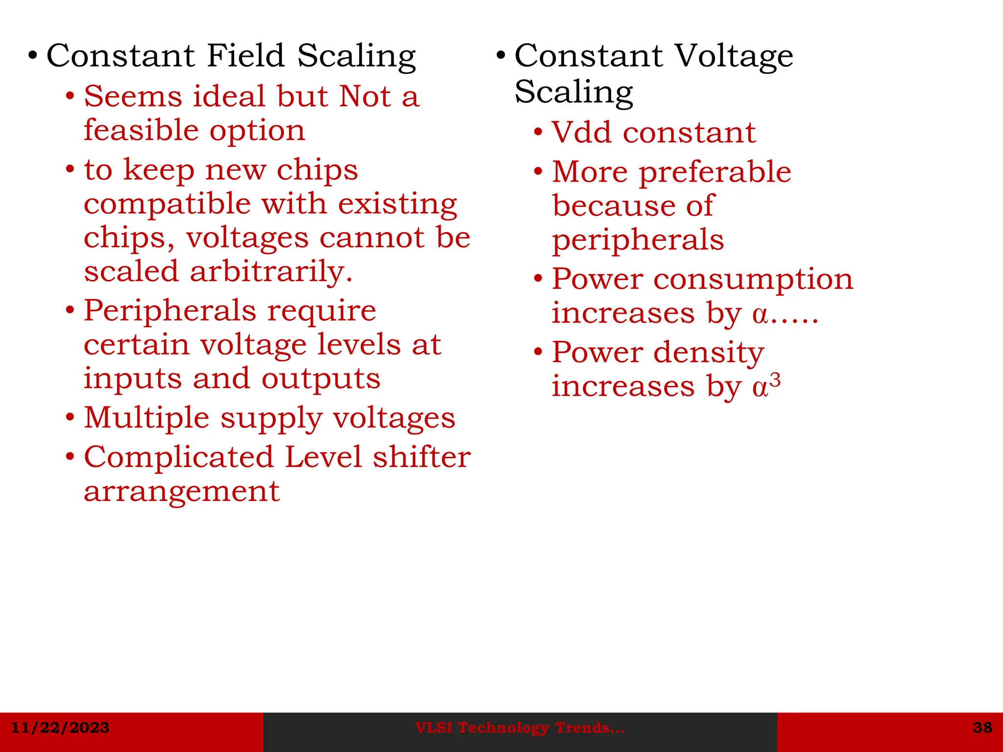 11/22/2023 VLSI Technology Trends... 38
• Constant Voltage
Scaling
• Vdd constant
• More preferable
because of
peripherals
• Power consumption
increases by …..
• Power density
increases by 3
• Constant Field Scaling
• Seems ideal but Not a
feasible option
• to keep new chips
compatible with existing
chips, voltages cannot be
scaled arbitrarily.
• Peripherals require
certain voltage levels at
inputs and outputs
• Multiple supply voltages
• Complicated Level shifter
arrangement
 