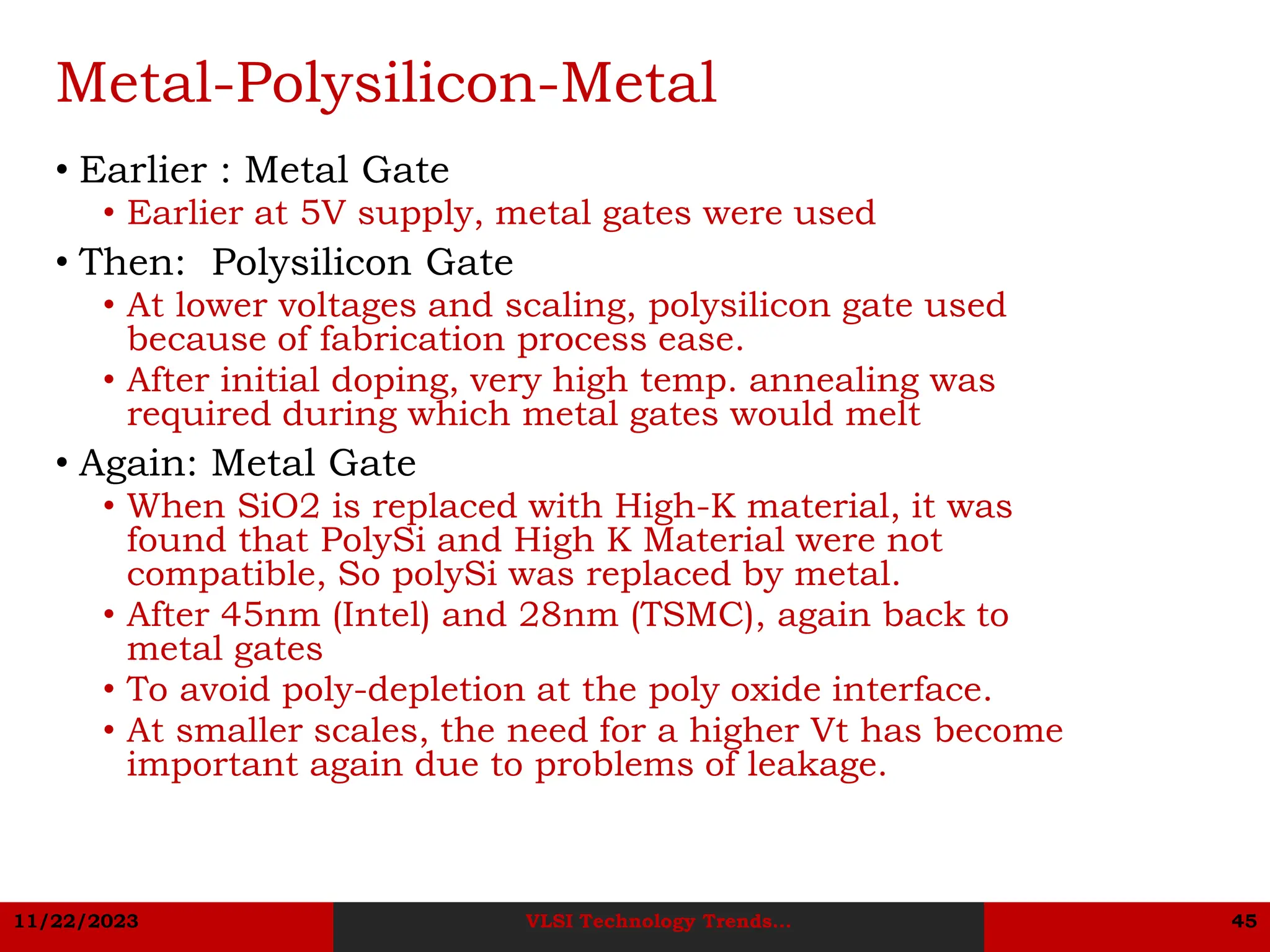 11/22/2023 VLSI Technology Trends... 45
Metal-Polysilicon-Metal
• Earlier : Metal Gate
• Earlier at 5V supply, metal gates were used
• Then: Polysilicon Gate
• At lower voltages and scaling, polysilicon gate used
because of fabrication process ease.
• After initial doping, very high temp. annealing was
required during which metal gates would melt
• Again: Metal Gate
• When SiO2 is replaced with High-K material, it was
found that PolySi and High K Material were not
compatible, So polySi was replaced by metal.
• After 45nm (Intel) and 28nm (TSMC), again back to
metal gates
• To avoid poly-depletion at the poly oxide interface.
• At smaller scales, the need for a higher Vt has become
important again due to problems of leakage.
 