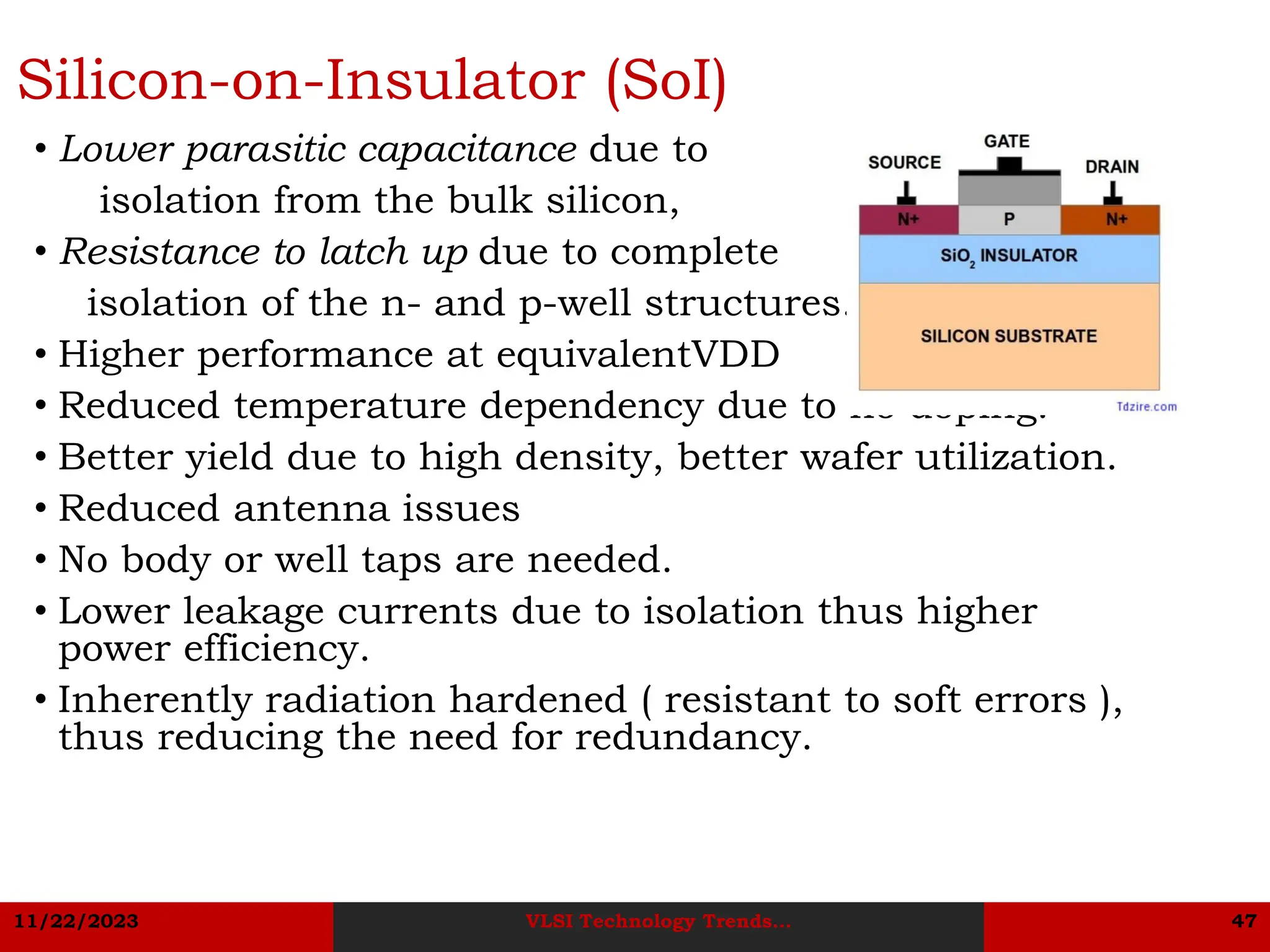 11/22/2023 VLSI Technology Trends... 47
Silicon-on-Insulator (SoI)
• Lower parasitic capacitance due to
isolation from the bulk silicon,
• Resistance to latch up due to complete
isolation of the n- and p-well structures.
• Higher performance at equivalentVDD
• Reduced temperature dependency due to no doping.
• Better yield due to high density, better wafer utilization.
• Reduced antenna issues
• No body or well taps are needed.
• Lower leakage currents due to isolation thus higher
power efficiency.
• Inherently radiation hardened ( resistant to soft errors ),
thus reducing the need for redundancy.
 