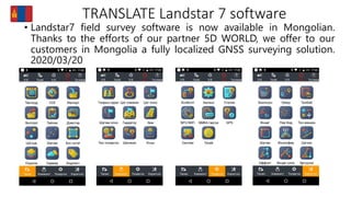 TRANSLATE Landstar 7 software
• Landstar7 field survey software is now available in Mongolian.
Thanks to the efforts of our partner 5D WORLD, we offer to our
customers in Mongolia a fully localized GNSS surveying solution.
2020/03/20
 
