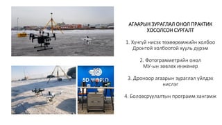 АГААРЫН ЗУРАГЛАЛ ОНОЛ ПРАКТИК
ХОСОЛСОН СУРГАЛТ
1. Хүнгүй нисэх төхөөрөмжийн холбоо
Дронтой холбоотой хууль дүрэм
2. Фотограмметрийн онол
МУ-ын зөвлөх инженер
3. Дроноор агаарын зураглал үйлдэх
нислэг
4. Боловсруулалтын программ хангамж
 