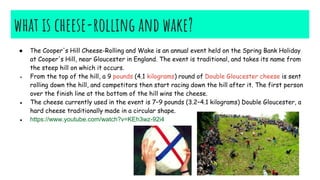 what is cheese-rolling and wake?
● The Cooper's Hill Cheese-Rolling and Wake is an annual event held on the Spring Bank Holiday
at Cooper's Hill, near Gloucester in England. The event is traditional, and takes its name from
the steep hill on which it occurs.
● From the top of the hill, a 9 pounds (4.1 kilograms) round of Double Gloucester cheese is sent
rolling down the hill, and competitors then start racing down the hill after it. The first person
over the finish line at the bottom of the hill wins the cheese.
● The cheese currently used in the event is 7–9 pounds (3.2–4.1 kilograms) Double Gloucester, a
hard cheese traditionally made in a circular shape.
● https://www.youtube.com/watch?v=KEh3wz-92i4
 