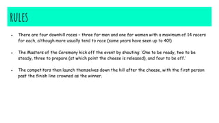 rules
● There are four downhill races – three for men and one for women with a maximum of 14 racers
for each, although more usually tend to race (some years have seen up to 40!)
● The Masters of the Ceremony kick off the event by shouting: ‘One to be ready, two to be
steady, three to prepare (at which point the cheese is released), and four to be off.’
● The competitors then launch themselves down the hill after the cheese, with the first person
past the finish line crowned as the winner.
 