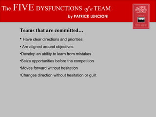 The   FIVE   DYSFUNCTIONS   of a  TEAM by PATRICK LENCIONI Teams that are committed… Have clear directions and priorities Are aligned around objectives Develop an ability to learn from mistakes Seize opportunities before the competition Moves forward without hesitation Changes direction without hesitation or guilt 