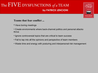 The  FIVE  DYSFUNCTIONS  of a  TEAM by PATRICK LENCIONI Teams that fear conflict ... Have boring meetings Create environments where back-channel politics and personal attacks thrive Ignore controversial topics that are critical to team success Fail to tap into all the opinions and perspective of team members Waste time and energy with posturing and interpersonal risk management 