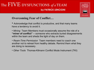 The   FIVE   DYSFUNCTIONS   of a  TEAM by PATRICK LENCIONI Overcoming Fear of Conflict… Acknowledge that conflict is productive, and that many teams have a tendency to avoid it. Mining  Team Members must occasionally assume the role of a  “miner of conflict”  -- someone who extracts buried disagreements within the team and sheds the light of day on them. Ream-Time Permission  Team members need to coach one another not to retreat from healthy debate. Remind them what they are doing is necessary. Other Tools  Thomas-Kilmann Conflict Mode Instrument (TKI) 
