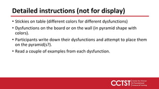 • Stickies on table (different colors for different dysfunctions)
• Dysfunctions on the board or on the wall (in pyramid shape with
colors).
• Participants write down their dysfunctions and attempt to place them
on the pyramid(s?).
• Read a couple of examples from each dysfunction.
Detailed instructions (not for display)
 