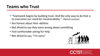 • “Teamwork begins by building trust. And the only way to do that is
to overcome our need for invulnerability." –Patrick Lencioni
• Are honest about their abilities
• Not afraid to say they were wrong about something
• Feel comfortable asking for help
• Not afraid to say, “I’m sorry”
Teams who Trust
 