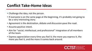 • Challenge the idea, not the person.
• If everyone is on the same page at the beginning, it’s probably not going to
be a very interesting story.
• Agreement is the destination, debate and discussion pave the road.
• Assume positive intent.
• Aim for “social, intellectual, and professional” integration of all members
of the team.
• Express appreciation every time you feel it; the more you express it, the
more you feel it, and the more it comes back around.
Conflict Take-Home Ideas
 