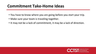 Commitment Take-Home Ideas
• You have to know where you are going before you start your trip.
• Make sure your team is traveling together.
• It may not be a lack of commitment, it may be a lack of direction.
 