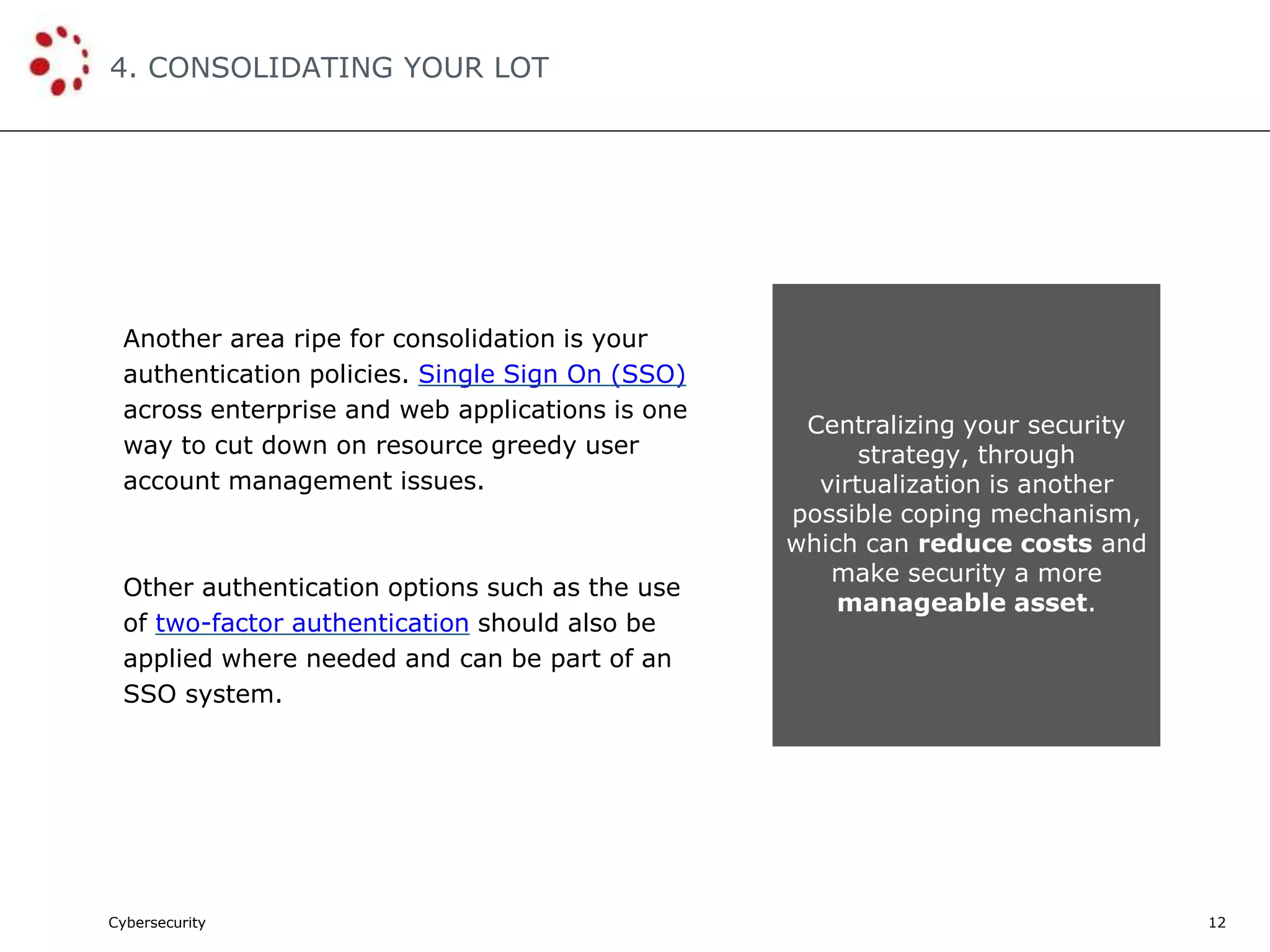 Cybersecurity
4. CONSOLIDATING YOUR LOT
12
Another area ripe for consolidation is your
authentication policies. Single Sign On (SSO)
across enterprise and web applications is one
way to cut down on resource greedy user
account management issues.
Other authentication options such as the use
of two-factor authentication should also be
applied where needed and can be part of an
SSO system.
Centralizing your security
strategy, through
virtualization is another
possible coping mechanism,
which can reduce costs and
make security a more
manageable asset.
 
