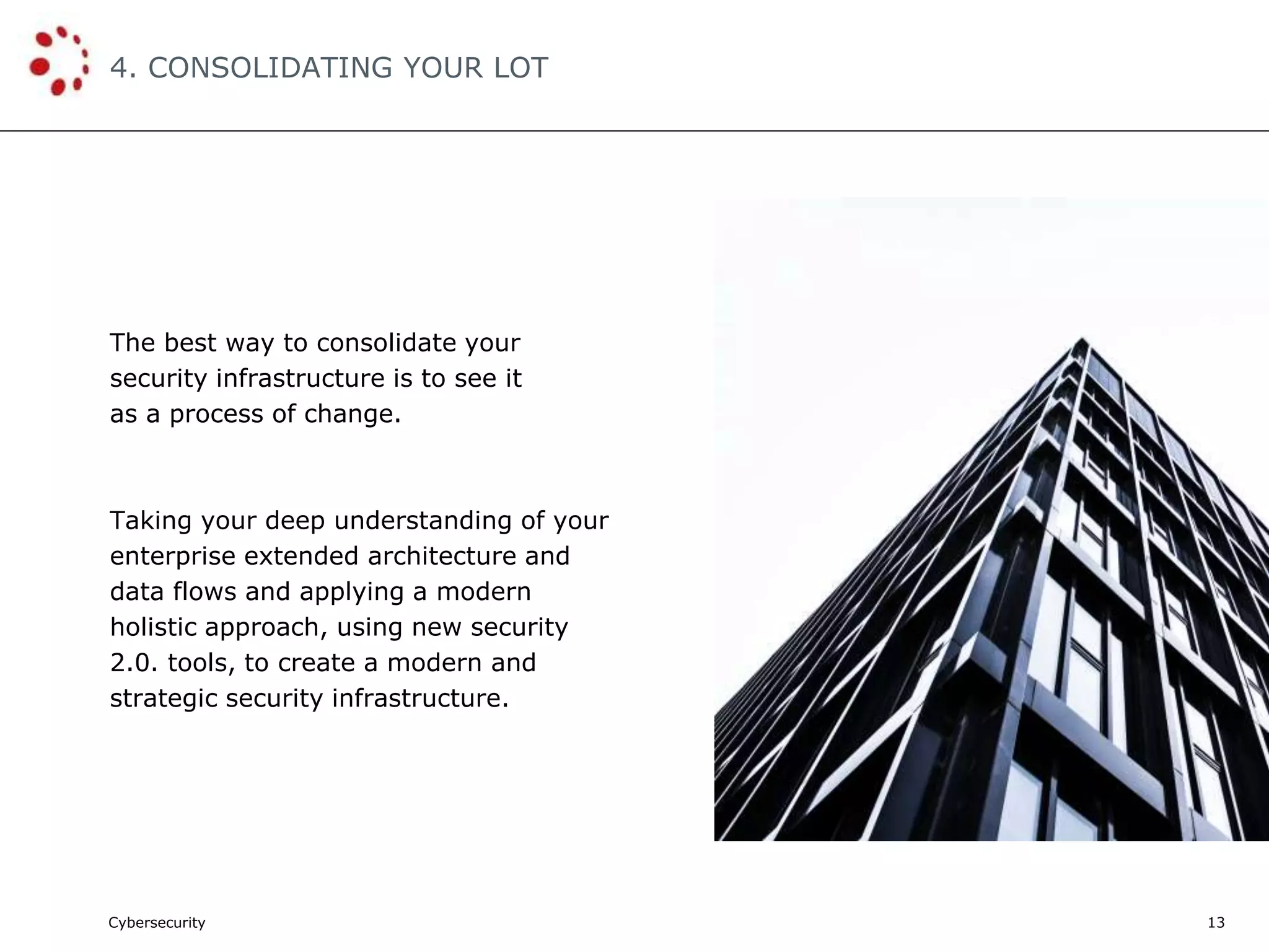 Cybersecurity
4. CONSOLIDATING YOUR LOT
13
The best way to consolidate your
security infrastructure is to see it
as a process of change.
Taking your deep understanding of your
enterprise extended architecture and
data flows and applying a modern
holistic approach, using new security
2.0. tools, to create a modern and
strategic security infrastructure.
 