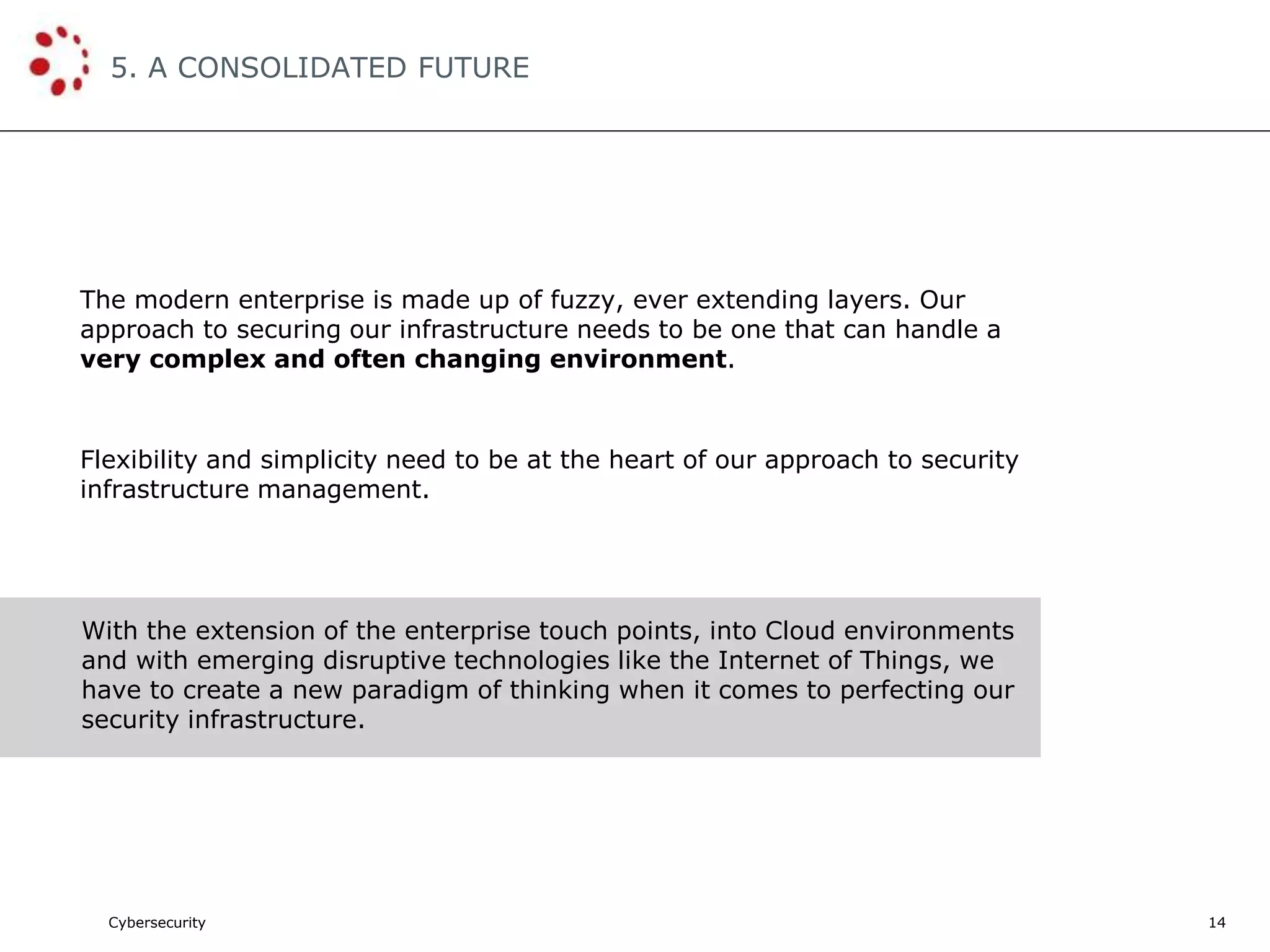 Cybersecurity
5. A CONSOLIDATED FUTURE
14
The modern enterprise is made up of fuzzy, ever extending layers. Our
approach to securing our infrastructure needs to be one that can handle a
very complex and often changing environment.
Flexibility and simplicity need to be at the heart of our approach to security
infrastructure management.
With the extension of the enterprise touch points, into Cloud environments
and with emerging disruptive technologies like the Internet of Things, we
have to create a new paradigm of thinking when it comes to perfecting our
security infrastructure.
 