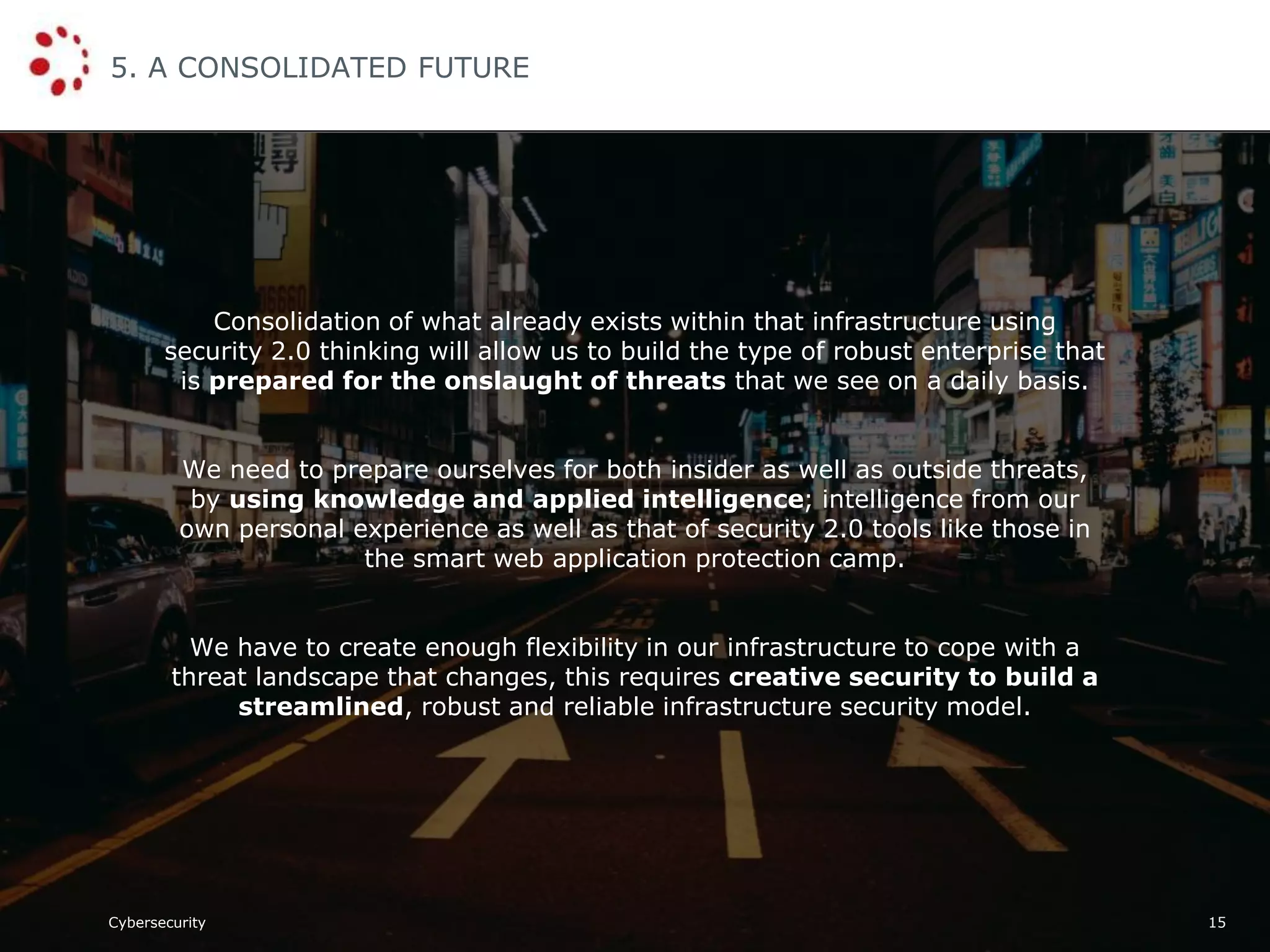 Cybersecurity
5. A CONSOLIDATED FUTURE
15
Consolidation of what already exists within that infrastructure using
security 2.0 thinking will allow us to build the type of robust enterprise that
is prepared for the onslaught of threats that we see on a daily basis.
We need to prepare ourselves for both insider as well as outside threats,
by using knowledge and applied intelligence; intelligence from our
own personal experience as well as that of security 2.0 tools like those in
the smart web application protection camp.
We have to create enough flexibility in our infrastructure to cope with a
threat landscape that changes, this requires creative security to build a
streamlined, robust and reliable infrastructure security model.
 