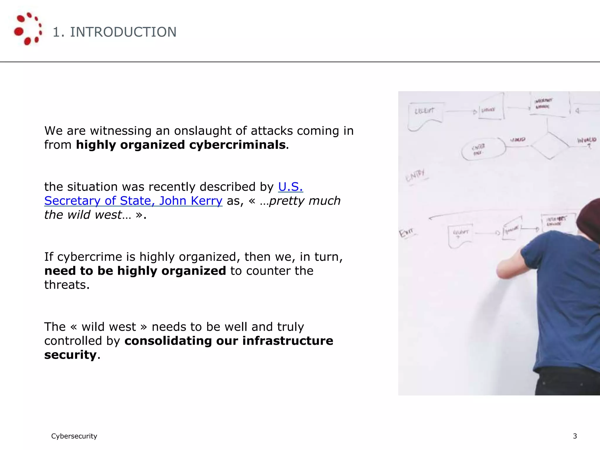 Cybersecurity
1. INTRODUCTION
3
We are witnessing an onslaught of attacks coming in
from highly organized cybercriminals.
the situation was recently described by U.S.
Secretary of State, John Kerry as, « …pretty much
the wild west… ».
If cybercrime is highly organized, then we, in turn,
need to be highly organized to counter the
threats.
The « wild west » needs to be well and truly
controlled by consolidating our infrastructure
security.
 