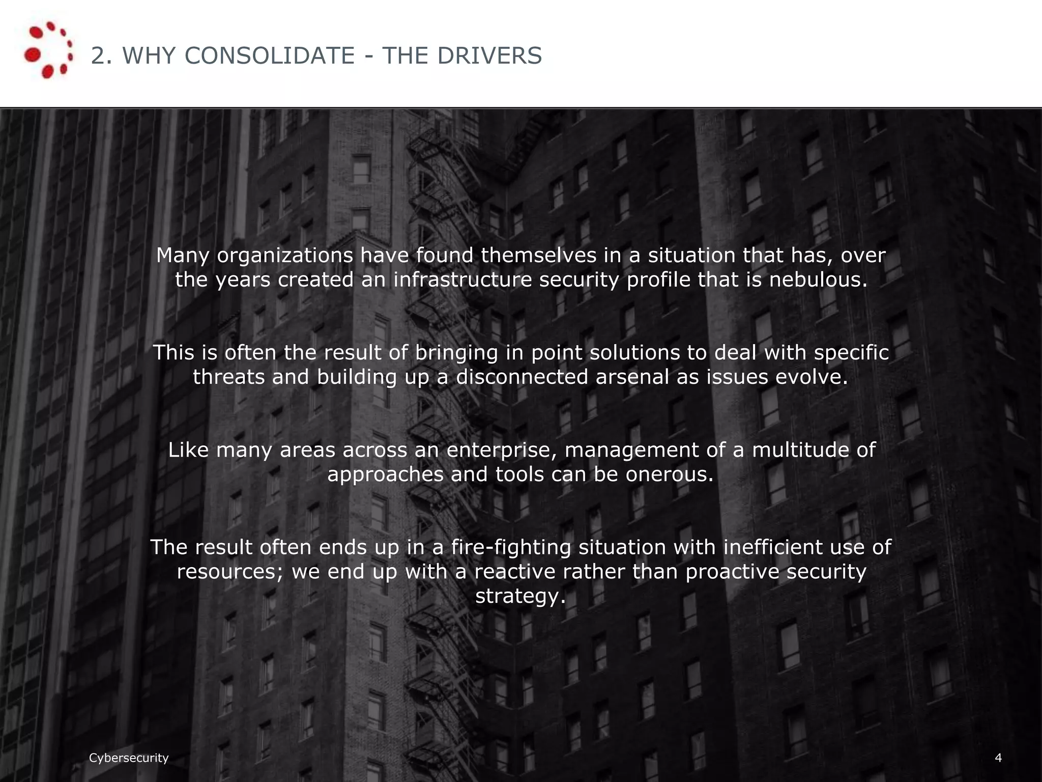 Cybersecurity
2. WHY CONSOLIDATE - THE DRIVERS
4
Many organizations have found themselves in a situation that has, over
the years created an infrastructure security profile that is nebulous.
This is often the result of bringing in point solutions to deal with specific
threats and building up a disconnected arsenal as issues evolve.
Like many areas across an enterprise, management of a multitude of
approaches and tools can be onerous.
The result often ends up in a fire-fighting situation with inefficient use of
resources; we end up with a reactive rather than proactive security
strategy.
 