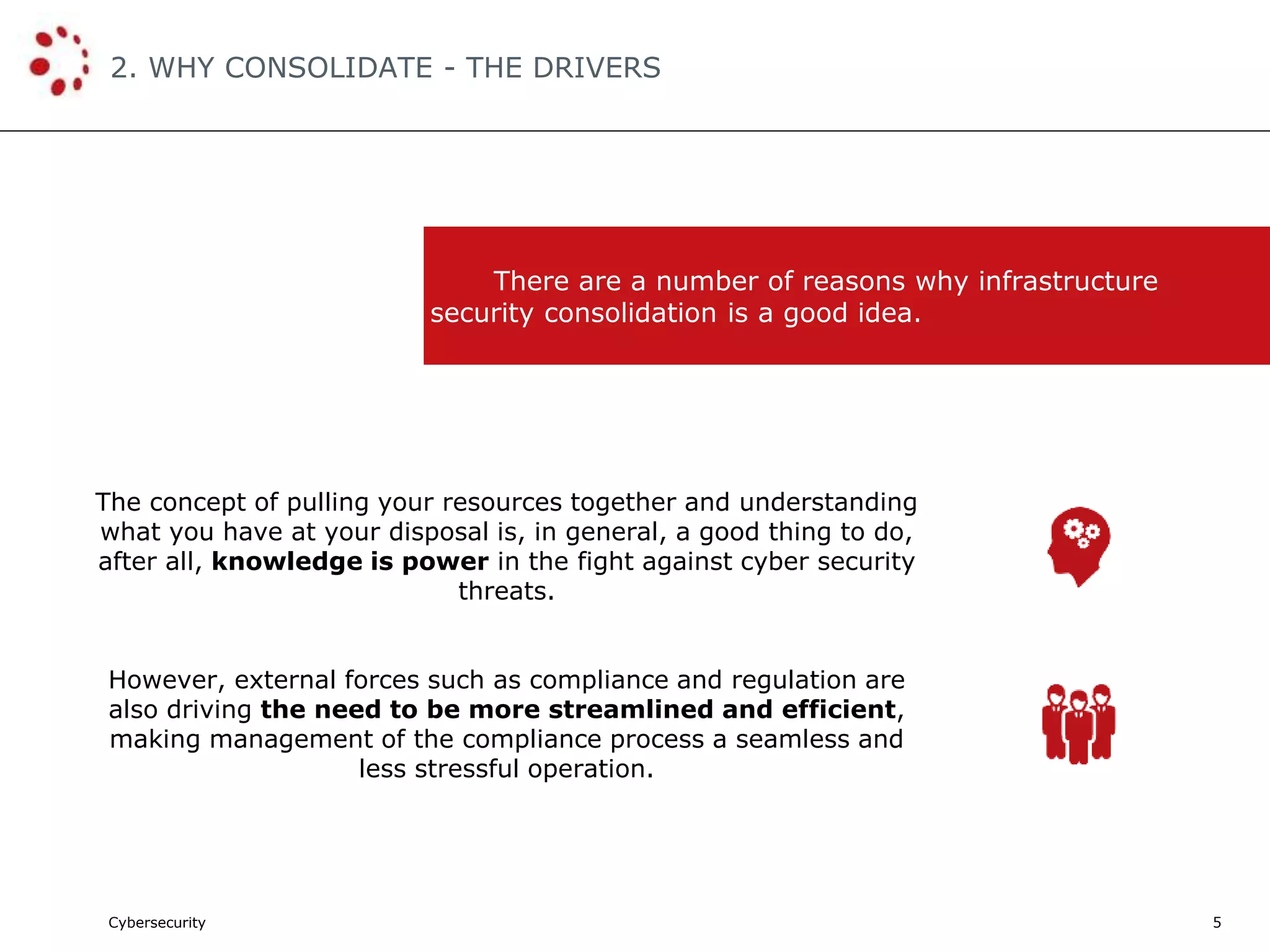 Cybersecurity
2. WHY CONSOLIDATE - THE DRIVERS
5
The concept of pulling your resources together and understanding
what you have at your disposal is, in general, a good thing to do,
after all, knowledge is power in the fight against cyber security
threats.
However, external forces such as compliance and regulation are
also driving the need to be more streamlined and efficient,
making management of the compliance process a seamless and
less stressful operation.
There are a number of reasons why infrastructure
security consolidation is a good idea.
 