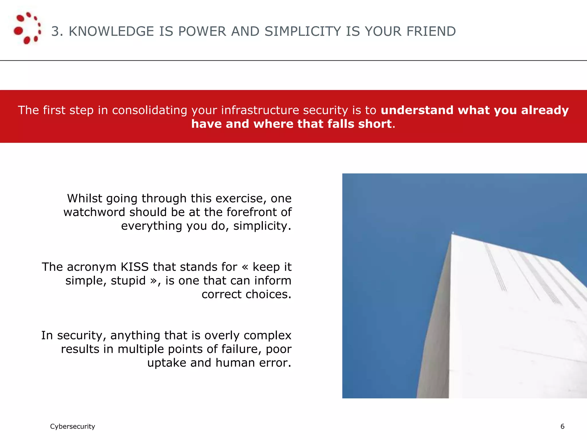 Cybersecurity
3. KNOWLEDGE IS POWER AND SIMPLICITY IS YOUR FRIEND
6
Whilst going through this exercise, one
watchword should be at the forefront of
everything you do, simplicity.
The acronym KISS that stands for « keep it
simple, stupid », is one that can inform
correct choices.
In security, anything that is overly complex
results in multiple points of failure, poor
uptake and human error.
The first step in consolidating your infrastructure security is to understand what you already
have and where that falls short.
 