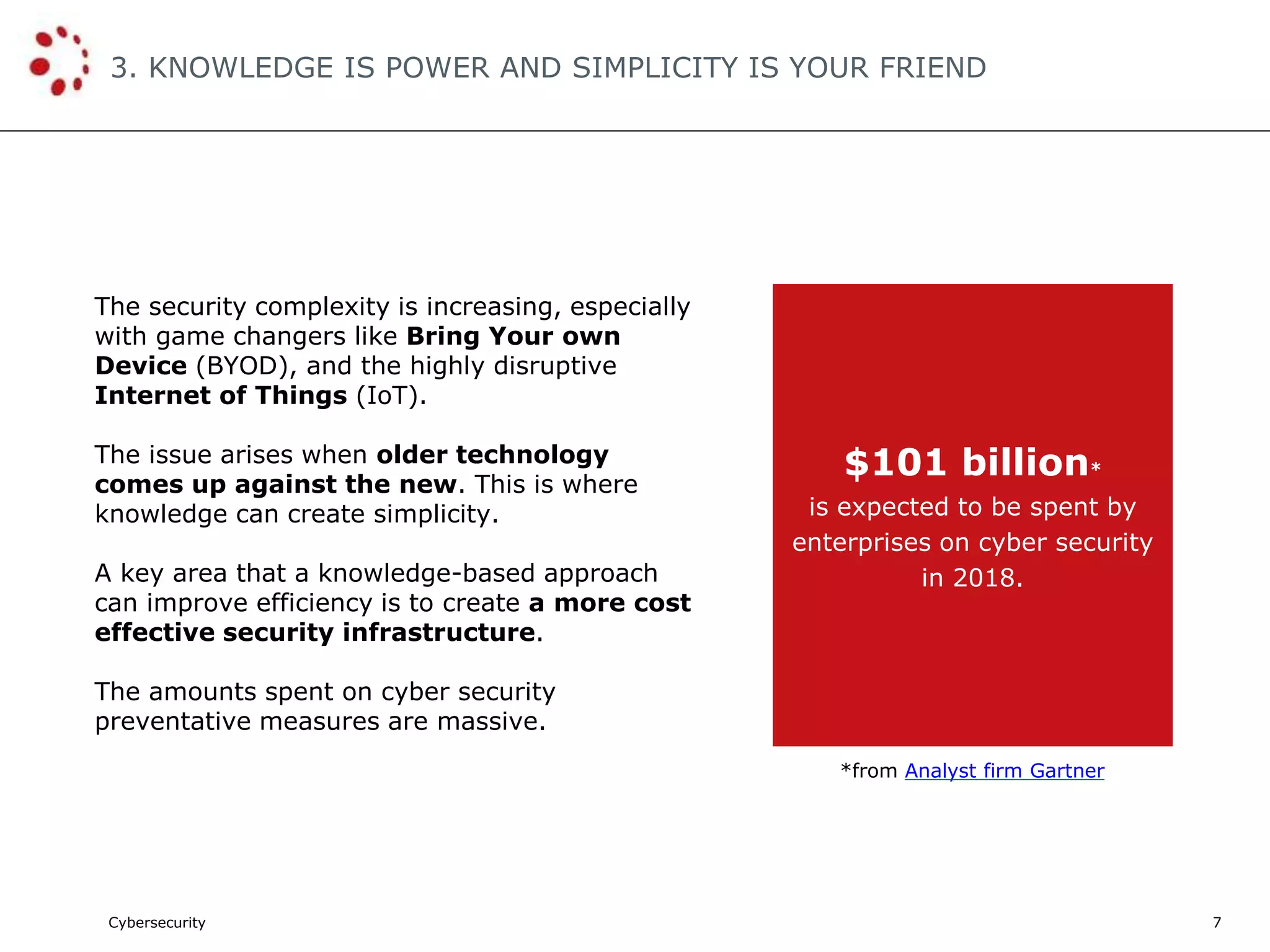Cybersecurity
3. KNOWLEDGE IS POWER AND SIMPLICITY IS YOUR FRIEND
7
The security complexity is increasing, especially
with game changers like Bring Your own
Device (BYOD), and the highly disruptive
Internet of Things (IoT).
The issue arises when older technology
comes up against the new. This is where
knowledge can create simplicity.
A key area that a knowledge-based approach
can improve efficiency is to create a more cost
effective security infrastructure.
The amounts spent on cyber security
preventative measures are massive.
$101 billion*
is expected to be spent by
enterprises on cyber security
in 2018.
*from Analyst firm Gartner
 