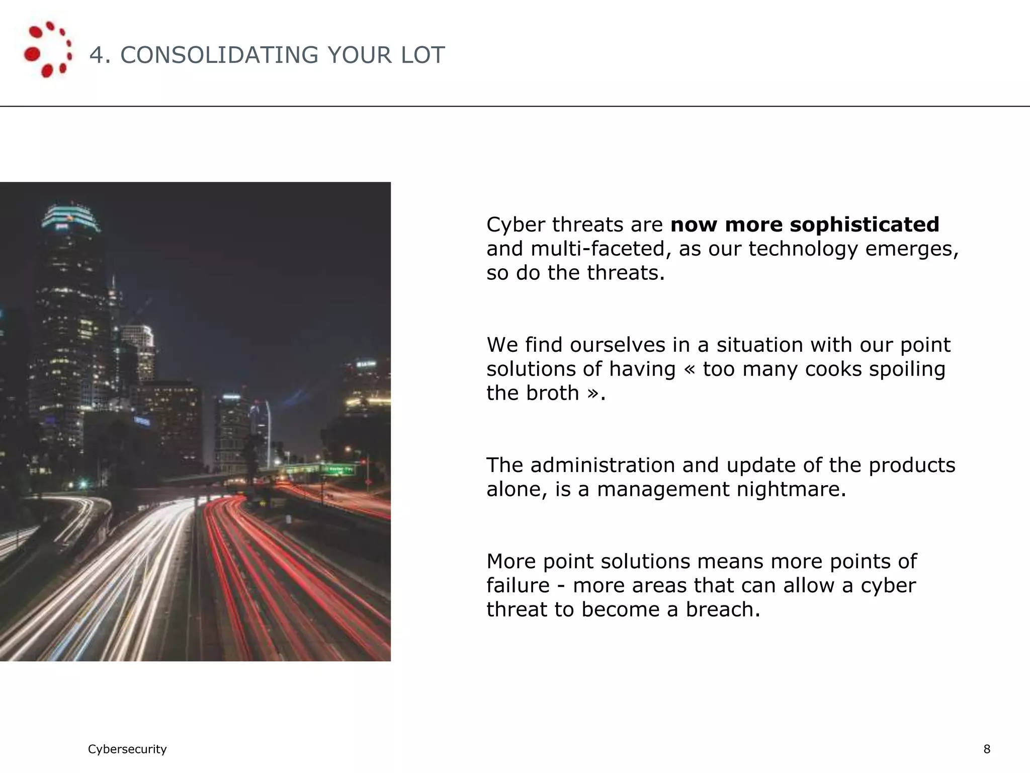 Cybersecurity
4. CONSOLIDATING YOUR LOT
8
Cyber threats are now more sophisticated
and multi-faceted, as our technology emerges,
so do the threats.
We find ourselves in a situation with our point
solutions of having « too many cooks spoiling
the broth ».
The administration and update of the products
alone, is a management nightmare.
More point solutions means more points of
failure - more areas that can allow a cyber
threat to become a breach.
 