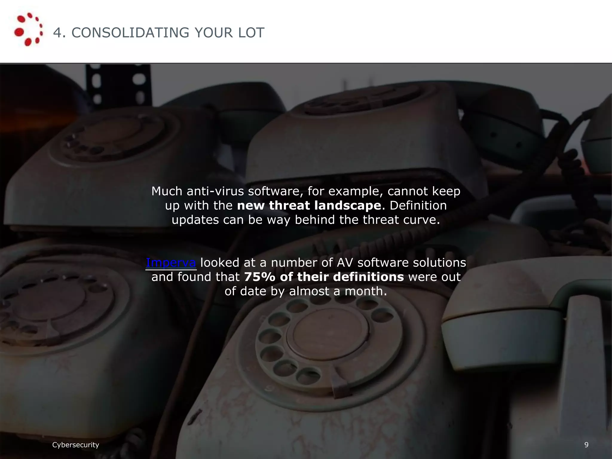 Cybersecurity
4. CONSOLIDATING YOUR LOT
9
Much anti-virus software, for example, cannot keep
up with the new threat landscape. Definition
updates can be way behind the threat curve.
Imperva looked at a number of AV software solutions
and found that 75% of their definitions were out
of date by almost a month.
 