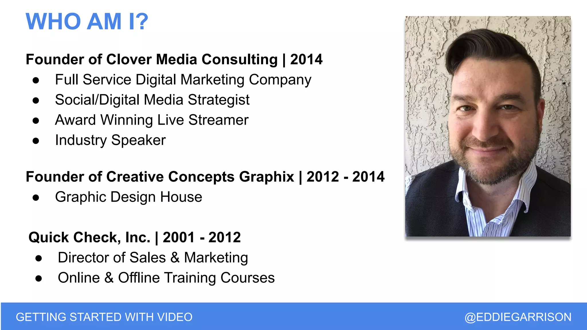 WHO AM I?
Founder of Clover Media Consulting | 2014
● Full Service Digital Marketing Company
● Social/Digital Media Strategist
● Award Winning Live Streamer
● Industry Speaker
Founder of Creative Concepts Graphix | 2012 - 2014
● Graphic Design House
Quick Check, Inc. | 2001 - 2012
● Director of Sales & Marketing
● Online & Offline Training Courses
GETTING STARTED WITH VIDEO @EDDIEGARRISON
 