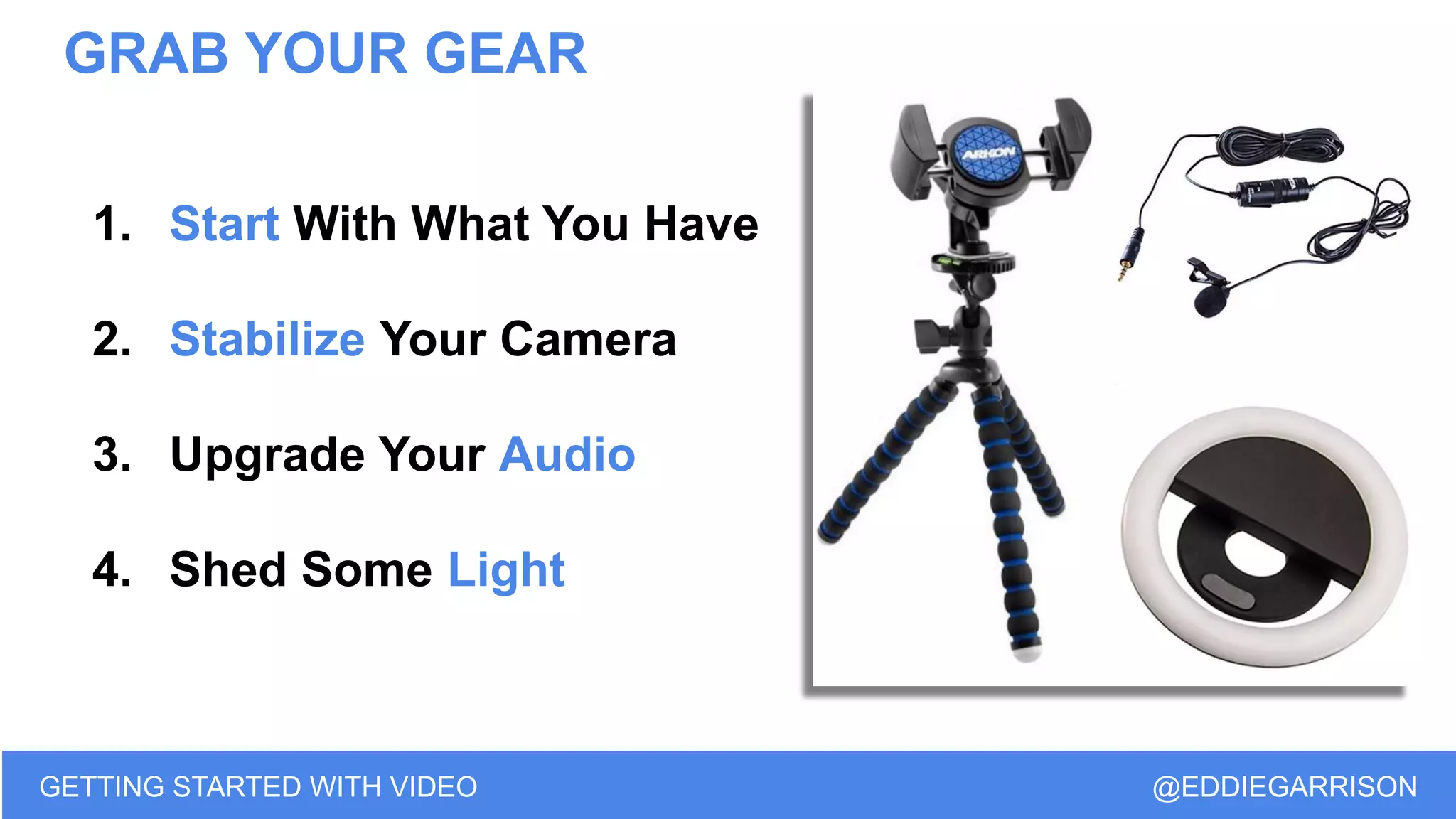GRAB YOUR GEAR
GETTING STARTED WITH VIDEO @EDDIEGARRISON
1. Start With What You Have
2. Stabilize Your Camera
3. Upgrade Your Audio
4. Shed Some Light
 